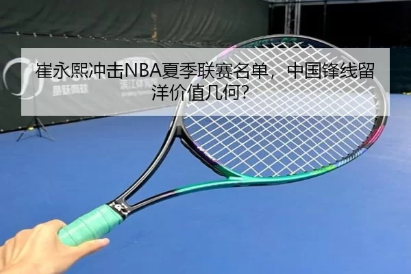 崔永熙冲击NBA夏季联赛名单，中国锋线留洋价值几何？