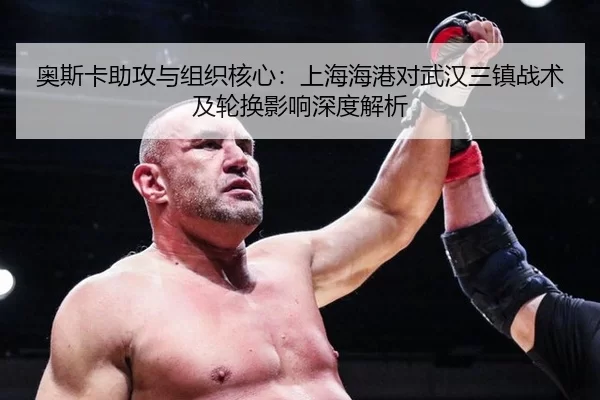 奥斯卡助攻与组织核心：上海海港对武汉三镇战术及轮换影响深度解析
